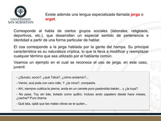 Corresponde al habla de ciertos grupos sociales (laborales, religiosos,
deportivos, etc.), que desarrollan un especial sentido de pertenencia e
identidad a partir de una forma particular de hablar.
El coa corresponde a la jerga hablada por la gente del hampa. Su principal
característica es su naturaleza críptica, lo que la lleva a modificar y reemplazar
cualquier término que sea utilizado por el hablante común.
Veamos un ejemplo en el cual se reconoce el uso de jerga, en este caso,
juvenil.
Existe además una lengua especializada llamada jerga o
argot.
- ¿Quiubo, socio?, ¿qué Talca?, ¿cómo andamio?...
- Viento, acá piola con cero rollo. Y ¿la mina?, compadre.
- Ahí, siempre cuática la pierna, anda en un carrete puro pasándola bakán... y ¿la tuya?
- No pasa. Toy sin lola, botado como quiltro. Incluso ando zapatero desde hace meses,
¿cachai? Puro drama.
- Qué lata, ojalá que las malas vibras se te quiten...
 