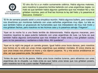 “El otro día fui a un malón sumamente colérico. Había algunos matones,
pero nosotros lo pasamos bomba bailando con unas argentinas regias. Lo
malo es que también había algunos upelientos que nos miraban feo y nos
gritaban momios, pero al final les hicimos la ley del hielo y lo pasamos el
descueve. Clotiaron “.
“El fin de semana pasado asistí a una simpática reunión. Había algunos bullers, pero nosotros
nos divertimos por montones bailando con unas señoritas argentinas muy dijes. La lata es
que también había un grupúsculo de humanoides que nos interpelaron de muy mal modo y
nos gritaban fachos, pero nosotros no les hicimos caso y lo pasamos salvaje. Fregaron”.
“Ayer en la noche fui a una fiesta terrible de distorsionada. Había algunos macanas, pero
nosotros rayamos la papa pulento bailando con unas argentinas de luxe. La funa es que
también había algunos comunachos que nos miraban en mala onda y nos gritaban cuicos,
pero no los pescamos y vacilamos a todo ritmo. Ahí quedaron”.
“Ayer en la night me pegué un carrete grosso. Igual había unos locos densos, pero nosotros
nos fuimos en la volá con unas minas argentinas que estaban mortales. El único drama es
que unos breas nos pintaron el mono y nos dijeron poperos. Yo y mis socios andábamos en
otra, así que pasamos piola. Se jodieron”.
“Antes de ayer me fui de jarana. Había unos locos medios tuneros, pero atinamos con unas
argentinas de re chupete. La mala onda es que había unos lanas que nos gritaban posers,
pero nosotros na ni na y puro vacilar. Pulehuevos”.
 