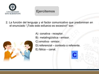 2. La función del lenguaje y el factor comunicativo que predominan en
el enunciado “¡Todo este esfuerzo es excesivo!” son
A) conativa - receptor.
B) metalingüística - emisor.
C) emotiva - emisor.
D) referencial – contexto o referente.
E) fática – canal.
C
Ejercitemos
 