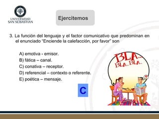3. La función del lenguaje y el factor comunicativo que predominan en
el enunciado “Enciende la calefacción, por favor” son
A) emotiva - emisor.
B) fática – canal.
C) conativa – receptor.
D) referencial – contexto o referente.
E) poética – mensaje.
C
Ejercitemos
 