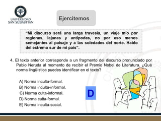 “Mi discurso será una larga travesía, un viaje mío por
regiones, lejanas y antípodas, no por eso menos
semejantes al paisaje y a las soledades del norte. Hablo
del extremo sur de mi país”.
4. El texto anterior corresponde a un fragmento del discurso pronunciado por
Pablo Neruda al momento de recibir el Premio Nobel de Literatura. ¿Qué
norma lingüística puedes identificar en el texto?
A) Norma inculta-formal.
B) Norma inculta-informal.
C) Norma culta-informal.
D) Norma culta-formal.
E) Norma inculta-social.
D
Ejercitemos
 