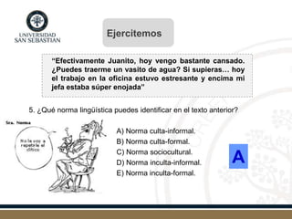 “Efectivamente Juanito, hoy vengo bastante cansado.
¿Puedes traerme un vasito de agua? Si supieras… hoy
el trabajo en la oficina estuvo estresante y encima mi
jefa estaba súper enojada”
5. ¿Qué norma lingüística puedes identificar en el texto anterior?
A) Norma culta-informal.
B) Norma culta-formal.
C) Norma sociocultural.
D) Norma inculta-informal.
E) Norma inculta-formal.
A
Ejercitemos
 