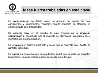 Ideas fuerza trabajadas en esta clase
• La comunicación se define como un proceso por medio del cual
construimos y transmitimos mensajes con la intención de alcanzar un
objetivo fijado con anterioridad.
• Un aspecto clave en el estudio de este proceso es la situación
comunicativa, constituida por el conjunto de elementos presentes en el
momento de la comunicación.
• La lengua es un sistema abstracto y social que se concreta en el habla, de
carácter individual.
• La norma es el mecanismo de regulación social que, a partir de variables
lingüísticas, permite el desempeño adecuado de la lengua.
 