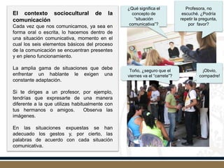 El contexto sociocultural de la
comunicación
Cada vez que nos comunicamos, ya sea en
forma oral o escrita, lo hacemos dentro de
una situación comunicativa, momento en el
cual los seis elementos básicos del proceso
de la comunicación se encuentran presentes
y en pleno funcionamiento.
La amplia gama de situaciones que debe
enfrentar un hablante le exigen una
constante adaptación.
Si te diriges a un profesor, por ejemplo,
tendrías que expresarte de una manera
diferente a la que utilizas habitualmente con
tus hermanos o amigos. Observa las
imágenes.
En las situaciones expuestas se han
adecuado los gestos y, por cierto, las
palabras de acuerdo con cada situación
comunicativa.
¿Qué significa el
concepto de
“situación
comunicativa”?
Profesora, no
escuché. ¿Podría
repetir la pregunta,
por favor?
Toño, ¿seguro que el
viernes va el “carrete”?
¡Obvio,
compadre!
 