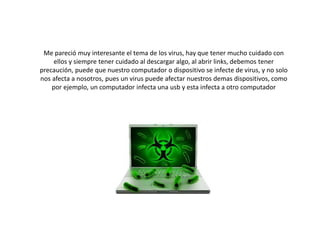 Me pareció muy interesante el tema de los virus, hay que tener mucho cuidado con
ellos y siempre tener cuidado al descargar algo, al abrir links, debemos tener
precaución, puede que nuestro computador o dispositivo se infecte de virus, y no solo
nos afecta a nosotros, pues un virus puede afectar nuestros demas dispositivos, como
por ejemplo, un computador infecta una usb y esta infecta a otro computador
 
