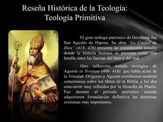 El gran teólogo patrístico de Occidente fue
San Agustín de Hipona. Su obra “La Ciudad de
Dios” (413- 426) presenta un considerable estudio
donde la historia humana se presenta como una
batalla entre las fuerzas del bien y del mal.
Otro influyente tratado teológico de
Agustín es Trinitate (400- 416) que habla acera de
la Trinidad. Orígenes y Agustín escribieron también
comentarios sobre los libros de la Biblia, y los dos
estuvieron muy influidos por la filosofía de Platón.
Fue durante el período patrístico cuando
adquirieron formulación definitiva las doctrinas
cristianas más importantes.
Reseña Histórica de la Teología:
Teología Primitiva
 