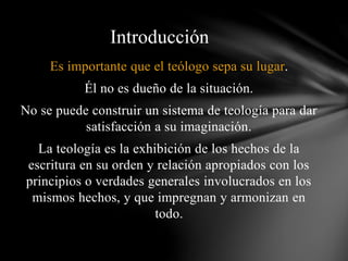 Es importante que el teólogo sepa su lugar.
Él no es dueño de la situación.
No se puede construir un sistema de teología para dar
satisfacción a su imaginación.
La teología es la exhibición de los hechos de la
escritura en su orden y relación apropiados con los
principios o verdades generales involucrados en los
mismos hechos, y que impregnan y armonizan en
todo.
Introducción
 
