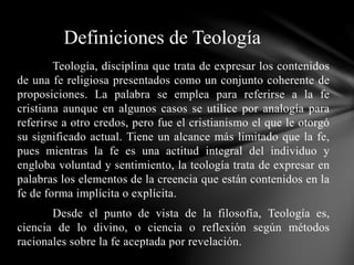 Teología, disciplina que trata de expresar los contenidos
de una fe religiosa presentados como un conjunto coherente de
proposiciones. La palabra se emplea para referirse a la fe
cristiana aunque en algunos casos se utilice por analogía para
referirse a otro credos, pero fue el cristianismo el que le otorgó
su significado actual. Tiene un alcance más limitado que la fe,
pues mientras la fe es una actitud integral del individuo y
engloba voluntad y sentimiento, la teología trata de expresar en
palabras los elementos de la creencia que están contenidos en la
fe de forma implícita o explícita.
Desde el punto de vista de la filosofía, Teología es,
ciencia de lo divino, o ciencia o reflexión según métodos
racionales sobre la fe aceptada por revelación.
Definiciones de Teología
 