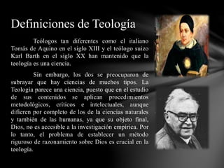Teólogos tan diferentes como el italiano
Tomás de Aquino en el siglo XIII y el teólogo suizo
Karl Barth en el siglo XX han mantenido que la
teología es una ciencia.
Sin embargo, los dos se preocuparon de
subrayar que hay ciencias de muchos tipos. La
Teología parece una ciencia, puesto que en el estudio
de sus contenidos se aplican procedimientos
metodológicos, críticos e intelectuales, aunque
difieren por completo de los de la ciencias naturales
y también de las humanas, ya que su objeto final,
Dios, no es accesible a la investigación empírica. Por
lo tanto, el problema de establecer un método
riguroso de razonamiento sobre Dios es crucial en la
teología.
Definiciones de Teología
 
