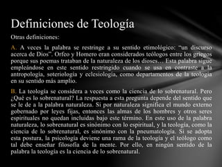 Otras definiciones:
A. A veces la palabra se restringe a su sentido etimológico: “un discurso
acerca de Dios”. Orfeo y Homero eran considerados teólogos entre los griegos
porque sus poemas trataban de la naturaleza de los dioses… Esta palabra sigue
empleándose en este sentido restringido cuando se usa en contraste a la
antropología, soteriología y eclesiología, como departamentos de la teología
en su sentido más amplio.
B. La teología se considera a veces como la ciencia de lo sobrenatural. Pero
¿Qué es lo sobrenatural? La respuesta a esta pregunta depende del sentido que
se le de a la palabra naturaleza. Si por naturaleza significa el mundo externo
gobernado por leyes fijas, entonces las almas de los hombres y otros seres
espirituales no quedan incluidas bajo este término. En este uso de la palabra
naturaleza, lo sobrenatural es sinónimo con lo espiritual, y la teología, como la
ciencia de lo sobrenatural, es sinónimo con la pneumatología. Si se adopta
esta postura, la psicología deviene una rama de la teología y el teólogo como
tal debe enseñar filosofía de la mente. Por ello, en ningún sentido de la
palabra la teología es la ciencia de lo sobrenatural.
Definiciones de Teología
 
