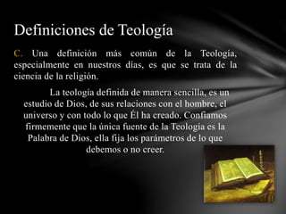 C. Una definición más común de la Teología,
especialmente en nuestros días, es que se trata de la
ciencia de la religión.
La teología definida de manera sencilla, es un
estudio de Dios, de sus relaciones con el hombre, el
universo y con todo lo que Él ha creado. Confiamos
firmemente que la única fuente de la Teología es la
Palabra de Dios, ella fija los parámetros de lo que
debemos o no creer.
Definiciones de Teología
 