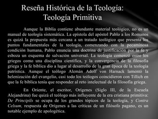 Aunque la Biblia contiene abundante material teológico, no es un
manual de teología sistemática. La epístola del apóstol Pablo a los Romanos
es quizá la propuesta más cercana a un tratado teológico que presenta los
puntos fundamentales de la teología, comenzando con la pecaminosa
condición humana, Pablo enuncia una doctrina de justificación por la fe y
esboza un esquema de salvación universal. La teología comenzó entre los
griegos como una disciplina científica, y la convergencia de la filosofía
griega y la fe bíblica dio a lugar al desarrollo de la gran época de la teología
patrística. Aunque el teólogo Alemán Adolf von Harnack lamentó la
helenización del evangelio, casi todo los teólogos coincidieron con Tillich en
que la fe bíblica tenía que responder al reto intelectual de la filosofía griega.
En Oriente, el escritor, Orígenes (Siglo III, de la Escuela
Alejandrina) fue quizá el teólogo más influyente de la era cristiana primitiva:
De Principils se ocupa de los grandes tópicos de la teología, y Contra
Celsum, respuesta de Orígenes a las críticas de un filósofo pagano, es un
notable ejemplo de apologética.
Reseña Histórica de la Teología:
Teología Primitiva
 