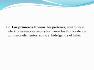  c. Los primeros átomos: los protones, neutrones y
electrones reaccionaron y formaron los átomos de los
primeros elementos, como el hidrógeno y el helio.
 