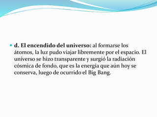  d. El encendido del universo: al formarse los
átomos, la luz pudo viajar libremente por el espacio. El
universo se hizo transparente y surgió la radiación
cósmica de fondo, que es la energía que aún hoy se
conserva, luego de ocurrido el Big Bang.
 