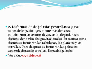  e. La formación de galaxias y estrellas: algunas
zonas del espacio ligeramente más densas se
convirtieron en centros de atracción de poderosas
fuerzas, denominadas gravitacionales. En torno a estas
fuerzas se formaron las nebulosas, los planetas y las
estrellas. Poco después, se formaron las primeras
acumulaciones de estrellas, llamadas galaxias.
 Ver video 05 y video 06
 