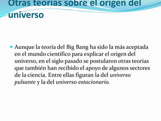 Otras teorías sobre el origen del
universo
 Aunque la teoría del Big Bang ha sido la más aceptada
en el mundo científico para explicar el origen del
universo, en el siglo pasado se postularon otras teorías
que también han recibido el apoyo de algunos sectores
de la ciencia. Entre ellas figuran la del universo
pulsante y la del universo estacionario.
 