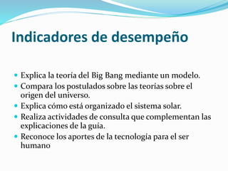 Indicadores de desempeño
 Explica la teoría del Big Bang mediante un modelo.
 Compara los postulados sobre las teorías sobre el
origen del universo.
 Explica cómo está organizado el sistema solar.
 Realiza actividades de consulta que complementan las
explicaciones de la guía.
 Reconoce los aportes de la tecnología para el ser
humano
 