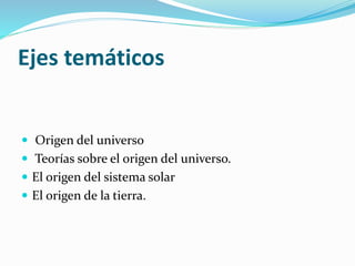 Ejes temáticos
 Origen del universo
 Teorías sobre el origen del universo.
 El origen del sistema solar
 El origen de la tierra.
 