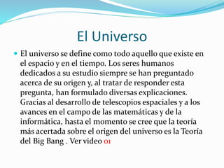El Universo
 El universo se define como todo aquello que existe en
el espacio y en el tiempo. Los seres humanos
dedicados a su estudio siempre se han preguntado
acerca de su origen y, al tratar de responder esta
pregunta, han formulado diversas explicaciones.
Gracias al desarrollo de telescopios espaciales y a los
avances en el campo de las matemáticas y de la
informática, hasta el momento se cree que la teoría
más acertada sobre el origen del universo es la Teoría
del Big Bang . Ver video 01
 