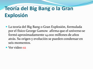 Teoría del Big Bang o la Gran
Explosión
 La teoría del Big Bang o Gran Explosión, formulada
por el físico George Gamow afirma que el universo se
formó aproximadamente 14.000 millones de años
atrás. Su origen y evolución se pueden condensar en
seis momentos.
 Ver video 02
 