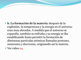  b. La formación de la materia: después de la
explosión, la temperatura y la energía en el universo
eran muy elevadas. A medida que el universo se
expandía, también se enfriaba y su energía se iba
estabilizando hasta permitir la formación de
diminutas partículas atómicas llamadas protones,
neutrones y electrones, originando así la materia.
 Ver video 04
 