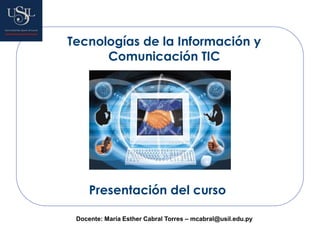 Tecnologías de la Información y
Comunicación TIC
Presentación del curso
Docente: María Esther Cabral Torres – mcabral@usil.edu.py
 