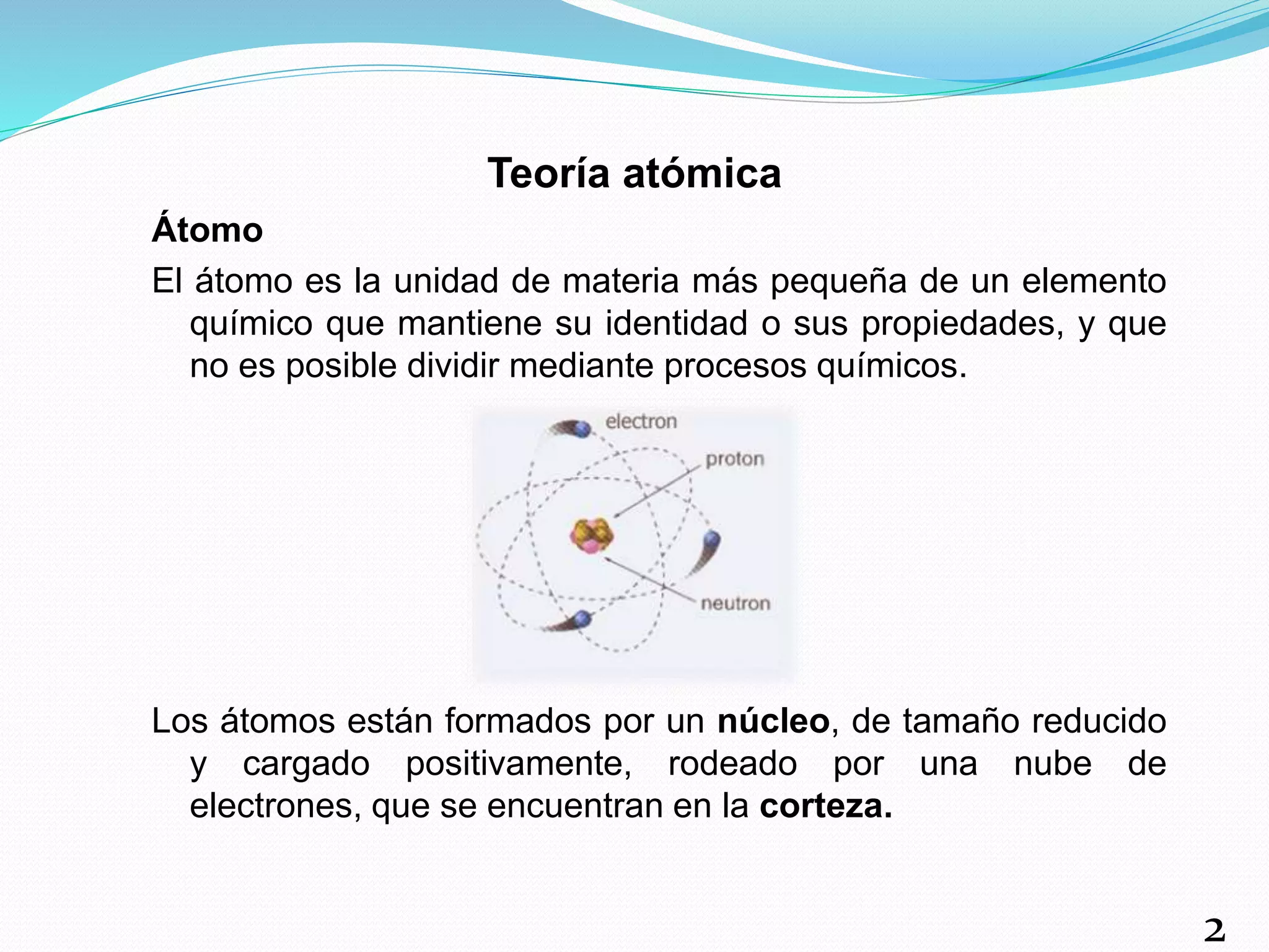 Teoría atómica
Átomo
El átomo es la unidad de materia más pequeña de un elemento
químico que mantiene su identidad o sus propiedades, y que
no es posible dividir mediante procesos químicos.
Los átomos están formados por un núcleo, de tamaño reducido
y cargado positivamente, rodeado por una nube de
electrones, que se encuentran en la corteza.
2
 