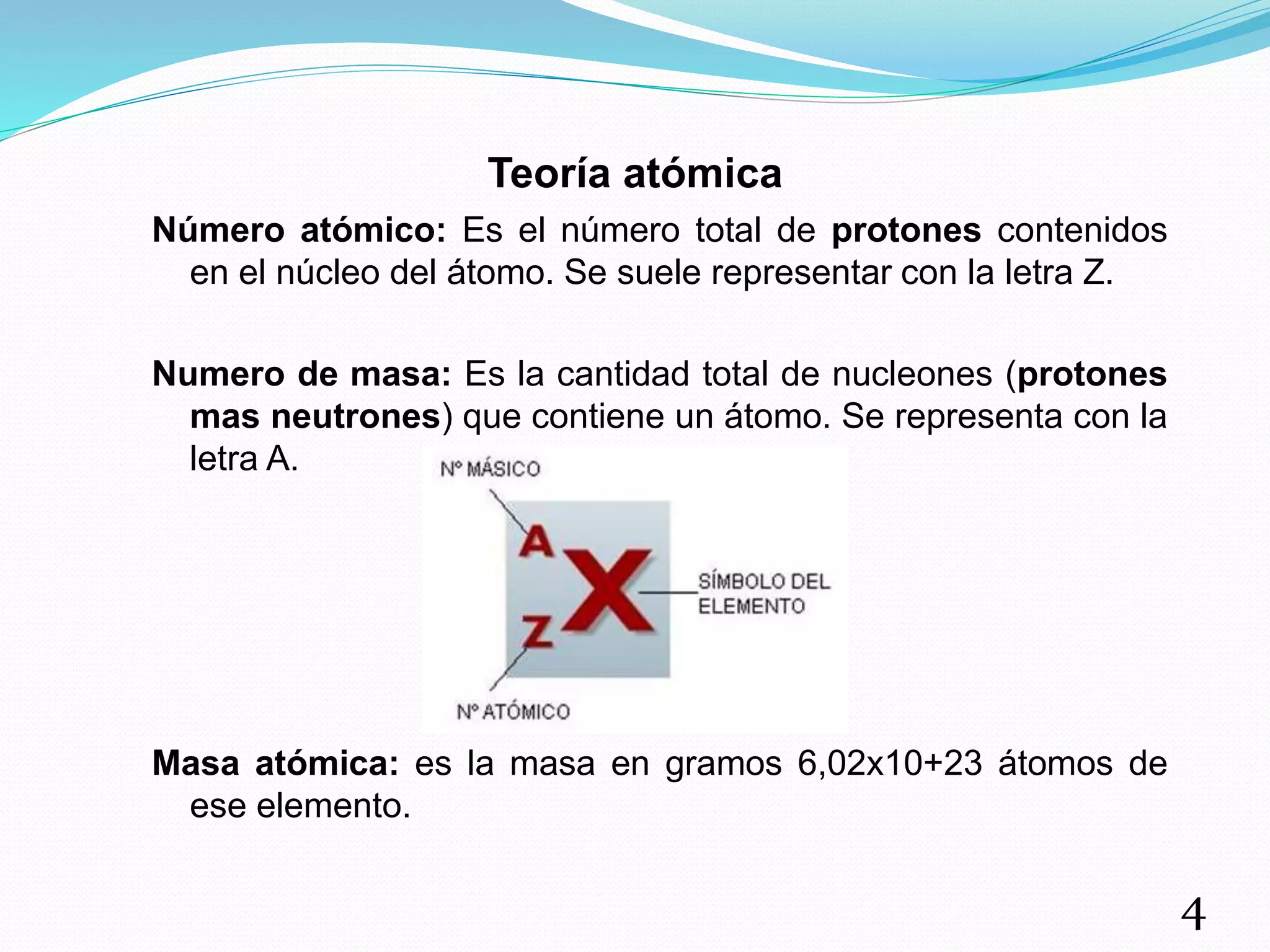 Teoría atómica
Número atómico: Es el número total de protones contenidos
en el núcleo del átomo. Se suele representar con la letra Z.
Numero de masa: Es la cantidad total de nucleones (protones
mas neutrones) que contiene un átomo. Se representa con la
letra A.
Masa atómica: es la masa en gramos 6,02x10+23 átomos de
ese elemento.
4
 