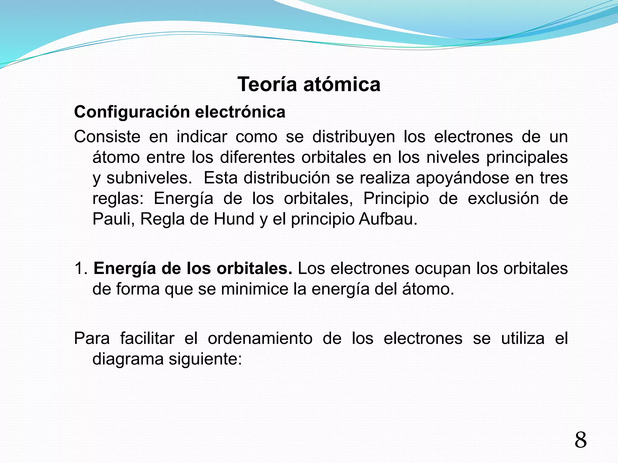 Teoría atómica
Configuración electrónica
Consiste en indicar como se distribuyen los electrones de un
átomo entre los diferentes orbitales en los niveles principales
y subniveles. Esta distribución se realiza apoyándose en tres
reglas: Energía de los orbitales, Principio de exclusión de
Pauli, Regla de Hund y el principio Aufbau.
1. Energía de los orbitales. Los electrones ocupan los orbitales
de forma que se minimice la energía del átomo.
Para facilitar el ordenamiento de los electrones se utiliza el
diagrama siguiente:
8
 