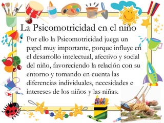 La Psicomotricidad en el niño
• Por ello la Psicomotricidad juega un
papel muy importante, porque influye en
el desarrollo intelectual, afectivo y social
del niño, favoreciendo la relación con su
entorno y tomando en cuenta las
diferencias individuales, necesidades e
intereses de los niños y las niñas.
 
