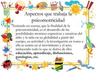 Aspectos que trabaja la
psicomotricidad
Teniendo en cuenta, que la finalidad de la
psicomotricidad, es el desarrollo de las
posibilidades motrices expresivas y creativas del
niño y la niña en su globalidad a partir del
cuerpo, su actividad y la investigación en torno a
ella se centra en el movimiento y el acto,
incluyendo todo lo que se deriva de ello:
educación, aprendizaje, disfunciones,
patologías, etc.
 
