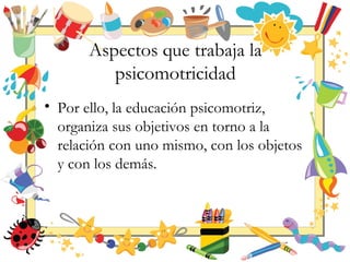 Aspectos que trabaja la
psicomotricidad
• Por ello, la educación psicomotriz,
organiza sus objetivos en torno a la
relación con uno mismo, con los objetos
y con los demás.
 