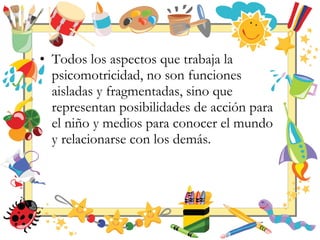 • Todos los aspectos que trabaja la
psicomotricidad, no son funciones
aisladas y fragmentadas, sino que
representan posibilidades de acción para
el niño y medios para conocer el mundo
y relacionarse con los demás.
 
