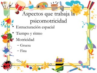 Aspectos que trabaja la
psicomotricidad
• Estructuración espacial
• Tiempo y ritmo
• Motricidad
– Gruesa
– Fina
 