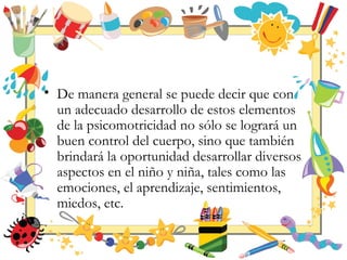 • De manera general se puede decir que con
un adecuado desarrollo de estos elementos
de la psicomotricidad no sólo se logrará un
buen control del cuerpo, sino que también
brindará la oportunidad desarrollar diversos
aspectos en el niño y niña, tales como las
emociones, el aprendizaje, sentimientos,
miedos, etc.
 