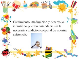 • Crecimiento, maduración y desarrollo
infantil no pueden entenderse sin la
necesaria condición corporal de nuestra
existencia.
 