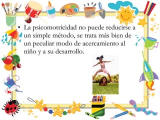 • La psicomotricidad no puede reducirse a
un simple método, se trata más bien de
un peculiar modo de acercamiento al
niño y a su desarrollo.
 