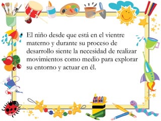 • El niño desde que está en el vientre
materno y durante su proceso de
desarrollo siente la necesidad de realizar
movimientos como medio para explorar
su entorno y actuar en él.
 