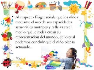 • Al respecto Piaget señala que los niños
mediante el uso de sus capacidades
sensoriales motrices y reflejas en el
medio que le rodea crean su
representación del mundo, de lo cual
podemos concluir que el niño piensa
actuando.
 
