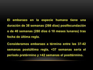 El embarazo en la especie humana tiene una
duración de 38 semanas (266 días) postfecundación
o de 40 semanas (280 días ó 10 meses lunares) tras
fecha de última regla.
Consideramos embarazo a término entre las 37-42
semanas postúltima regla, <37 semanas sería el
período pretérmino y >42 semanas el posttérmino.
 