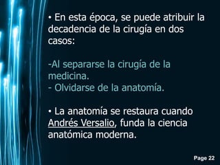 Page 22
• En esta época, se puede atribuir la
decadencia de la cirugía en dos
casos:
-Al separarse la cirugía de la
medicina.
- Olvidarse de la anatomía.
• La anatomía se restaura cuando
Andrés Versalio, funda la ciencia
anatómica moderna.
 