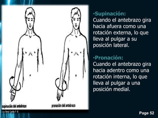 Page 52
•Supinación:
Cuando el antebrazo gira
hacia afuera como una
rotación externa, lo que
lleva al pulgar a su
posición lateral.
•Pronación:
Cuando el antebrazo gira
hacia adentro como una
rotación interna, lo que
lleva al pulgar a una
posición medial.
 