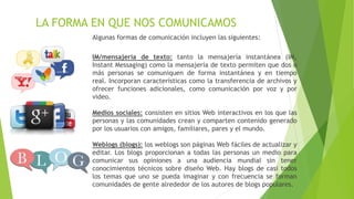 LA FORMA EN QUE NOS COMUNICAMOS
Algunas formas de comunicación incluyen las siguientes:
IM/mensajería de texto: tanto la mensajería instantánea (IM,
Instant Messaging) como la mensajería de texto permiten que dos o
más personas se comuniquen de forma instantánea y en tiempo
real. Incorporan características como la transferencia de archivos y
ofrecer funciones adicionales, como comunicación por voz y por
video.
Medios sociales: consisten en sitios Web interactivos en los que las
personas y las comunidades crean y comparten contenido generado
por los usuarios con amigos, familiares, pares y el mundo.
Weblogs (blogs): los weblogs son páginas Web fáciles de actualizar y
editar. Los blogs proporcionan a todas las personas un medio para
comunicar sus opiniones a una audiencia mundial sin tener
conocimientos técnicos sobre diseño Web. Hay blogs de casi todos
los temas que uno se pueda imaginar y con frecuencia se forman
comunidades de gente alrededor de los autores de blogs populares.
 