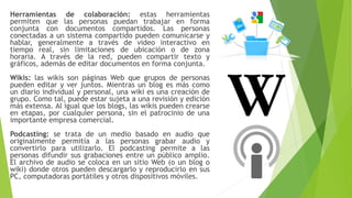 Herramientas de colaboración: estas herramientas
permiten que las personas puedan trabajar en forma
conjunta con documentos compartidos. Las personas
conectadas a un sistema compartido pueden comunicarse y
hablar, generalmente a través de video interactivo en
tiempo real, sin limitaciones de ubicación o de zona
horaria. A través de la red, pueden compartir texto y
gráficos, además de editar documentos en forma conjunta.
Wikis: las wikis son páginas Web que grupos de personas
pueden editar y ver juntos. Mientras un blog es más como
un diario individual y personal, una wiki es una creación de
grupo. Como tal, puede estar sujeta a una revisión y edición
más extensa. Al igual que los blogs, las wikis pueden crearse
en etapas, por cualquier persona, sin el patrocinio de una
importante empresa comercial.
Podcasting: se trata de un medio basado en audio que
originalmente permitía a las personas grabar audio y
convertirlo para utilizarlo. El podcasting permite a las
personas difundir sus grabaciones entre un público amplio.
El archivo de audio se coloca en un sitio Web (o un blog o
wiki) donde otros pueden descargarlo y reproducirlo en sus
PC, computadoras portátiles y otros dispositivos móviles.
 