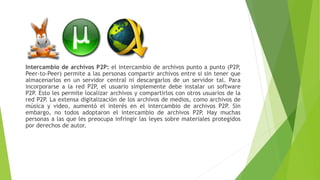 Intercambio de archivos P2P: el intercambio de archivos punto a punto (P2P,
Peer-to-Peer) permite a las personas compartir archivos entre sí sin tener que
almacenarlos en un servidor central ni descargarlos de un servidor tal. Para
incorporarse a la red P2P, el usuario simplemente debe instalar un software
P2P. Esto les permite localizar archivos y compartirlos con otros usuarios de la
red P2P. La extensa digitalización de los archivos de medios, como archivos de
música y video, aumentó el interés en el intercambio de archivos P2P. Sin
embargo, no todos adoptaron el intercambio de archivos P2P. Hay muchas
personas a las que les preocupa infringir las leyes sobre materiales protegidos
por derechos de autor.
 