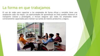 La forma en que trabajamos
El uso de redes para capacitar a los empleados de forma eficaz y rentable tiene una
aceptación cada vez mayor. Las oportunidades de aprendizaje en línea pueden disminuir el
transporte costoso y prolongado, e incluso asegurar que todos los empleados estén
correctamente capacitados para realizar sus tareas de manera productiva y segura.
 