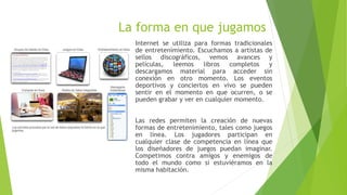 La forma en que jugamos
Internet se utiliza para formas tradicionales
de entretenimiento. Escuchamos a artistas de
sellos discográficos, vemos avances y
películas, leemos libros completos y
descargamos material para acceder sin
conexión en otro momento. Los eventos
deportivos y conciertos en vivo se pueden
sentir en el momento en que ocurren, o se
pueden grabar y ver en cualquier momento.
Las redes permiten la creación de nuevas
formas de entretenimiento, tales como juegos
en línea. Los jugadores participan en
cualquier clase de competencia en línea que
los diseñadores de juegos puedan imaginar.
Competimos contra amigos y enemigos de
todo el mundo como si estuviéramos en la
misma habitación.
 