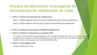 Practica de laboratorio: investigación de
herramientas de colaboración de redes
 Parte 1: Utilizar herramientas de colaboración
Paso 1: Indique algunas herramientas de colaboración que utiliza actualmente.
Paso 2: Indique algunos motivos para utilizar herramientas de colaboración
 Parte 2: Compartir documentos mediante Google Drive
 Parte 3: Explorar conferencias y reuniones Web
En la parte 3 de esta práctica de laboratorio, verá un video producido por Cisco en el que se repasan las
características incluidas en WebEx Meeting Center. El video se encuentra en el siguiente enlace de
YouTube: http://www.youtube.com/watch?v=fyaWHEF_aWg
 Parte 4: Crear páginas wiki
Emplear plataforma virtual
 