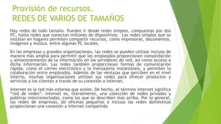 Provisión de recursos.
REDES DE VARIOS DE TAMAÑOS
Hay redes de todo tamaño. Pueden ir desde redes simples, compuestas por dos
PC, hasta redes que conectan millones de dispositivos. Las redes simples que se
instalan en hogares permiten compartir recursos, como impresoras, documentos,
imágenes y música, entre algunas PC locales.
En las empresas y grandes organizaciones, las redes se pueden utilizar incluso de
manera más amplia para permitir que los empleados proporcionen consolidación
y almacenamiento de la información en los servidores de red, así como acceso a
dicha información. Las redes también proporcionan formas de comunicación
rápida, como el correo electrónico y la mensajería instantánea, y permiten la
colaboración entre empleados. Además de las ventajas que perciben en el nivel
interno, muchas organizaciones utilizan sus redes para ofrecer productos y
servicios a los clientes a través de su conexión a Internet.
Internet es la red más extensa que existe. De hecho, el término Internet significa
“red de redes”. Internet es, literalmente, una colección de redes privadas y
públicas interconectadas, como las que se describen más arriba. Por lo general,
las redes de empresas, de oficinas pequeñas e incluso las redes domésticas
proporcionan una conexión a Internet compartida
 