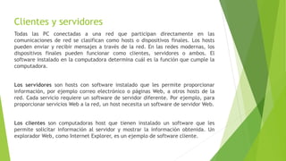 Clientes y servidores
Todas las PC conectadas a una red que participan directamente en las
comunicaciones de red se clasifican como hosts o dispositivos finales. Los hosts
pueden enviar y recibir mensajes a través de la red. En las redes modernas, los
dispositivos finales pueden funcionar como clientes, servidores o ambos. El
software instalado en la computadora determina cuál es la función que cumple la
computadora.
Los servidores son hosts con software instalado que les permite proporcionar
información, por ejemplo correo electrónico o páginas Web, a otros hosts de la
red. Cada servicio requiere un software de servidor diferente. Por ejemplo, para
proporcionar servicios Web a la red, un host necesita un software de servidor Web.
Los clientes son computadoras host que tienen instalado un software que les
permite solicitar información al servidor y mostrar la información obtenida. Un
explorador Web, como Internet Explorer, es un ejemplo de software cliente.
 